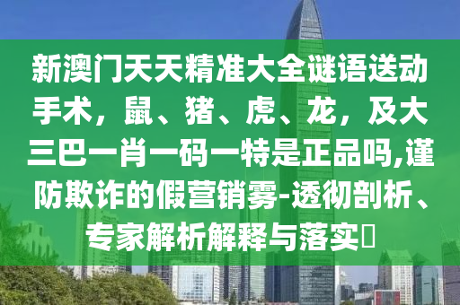 新澳門(mén)天天精準(zhǔn)大全謎語(yǔ)送動(dòng)手術(shù)，鼠、豬、虎、龍，及大三巴一肖一碼一特是正品嗎,謹(jǐn)防欺詐的假營(yíng)銷(xiāo)霧-透徹剖析、專(zhuān)家解析解釋與落實(shí)?