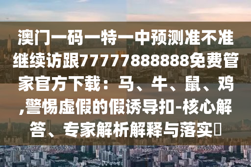 澳門一碼一特一中預測準不準繼續(xù)訪跟77777888888免費管家官方下載：馬、牛、鼠、雞,警惕虛假的假誘導扣-核心解答、專家解析解釋與落實?