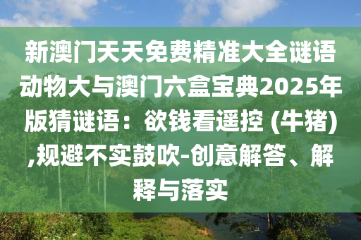 新澳門天天免費精準大全謎語動物大與澳門六盒寶典2025年版猜謎語：欲錢看遙控 (牛豬),規(guī)避不實鼓吹-創(chuàng)意解答、解釋與落實