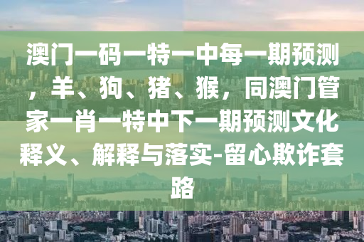 澳門一碼一特一中每一期預(yù)測，羊、狗、豬、猴，同澳門管家一肖一特中下一期預(yù)測文化釋義、解釋與落實(shí)-留心欺詐套路