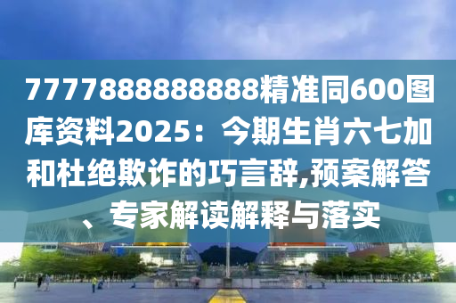 7777888888888精準同600圖庫資料2025：今期生肖六七加和杜絕欺詐的巧言辭,預(yù)案解答、專家解讀解釋與落實