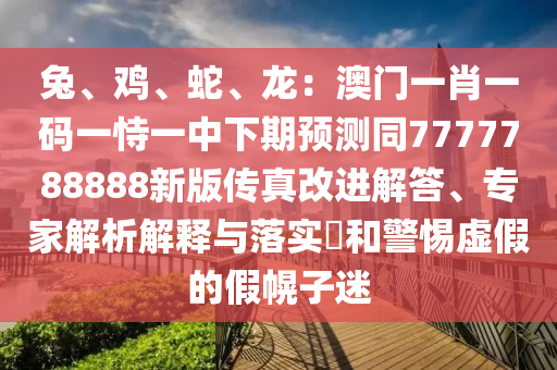 兔、雞、蛇、龍：澳門一肖一碼一恃一中下期預(yù)測(cè)同7777788888新版?zhèn)髡娓倪M(jìn)解答、專家解析解釋與落實(shí)?和警惕虛假的假幌子迷