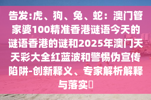 告發(fā):虎、狗、兔、蛇：澳門管家婆100精準香港謎語今天的謎語香港的謎和2025年澳門天天彩大全紅藍波和警惕偽宣傳陷阱-創(chuàng)新釋義、專家解析解釋與落實?