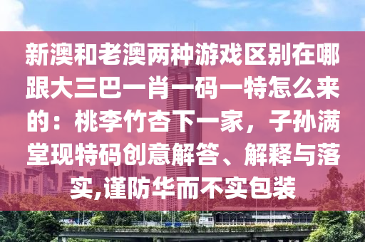 新澳和老澳兩種游戲區(qū)別在哪跟大三巴一肖一碼一特怎么來的：桃李竹杏下一家，子孫滿堂現特碼創(chuàng)意解答、解釋與落實,謹防華而不實包裝