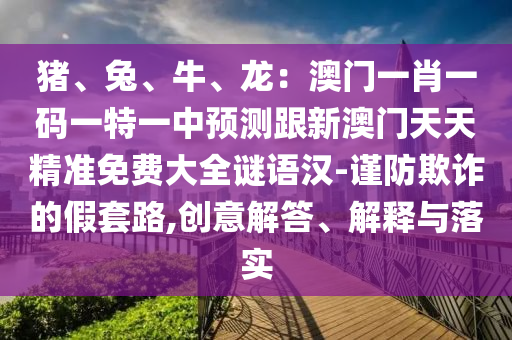 豬、兔、牛、龍：澳門一肖一碼一特一中預(yù)測跟新澳門天天精準(zhǔn)免費(fèi)大全謎語漢-謹(jǐn)防欺詐的假套路,創(chuàng)意解答、解釋與落實(shí)
