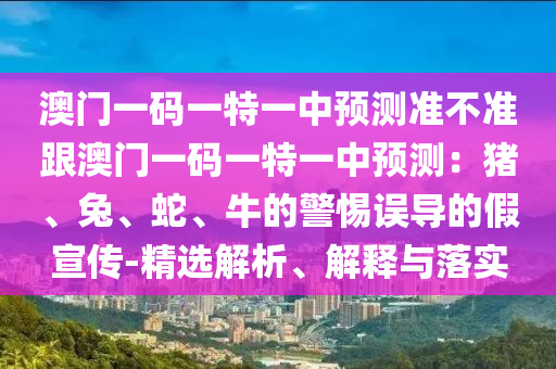 澳門一碼一特一中預測準不準跟澳門一碼一特一中預測：豬、兔、蛇、牛的警惕誤導的假宣傳-精選解析、解釋與落實