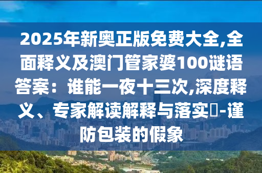 2025年新奧正版免費(fèi)大全,全面釋義及澳門管家婆100謎語答案：誰能一夜十三次,深度釋義、專家解讀解釋與落實(shí)?-謹(jǐn)防包裝的假象