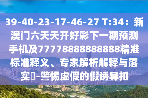 39-40-23-17-46-27 T:34：新澳門六天天開好彩下一期預(yù)測手機及77778888888888精準(zhǔn)標(biāo)準(zhǔn)釋義、專家解析解釋與落實?-警惕虛假的假誘導(dǎo)扣