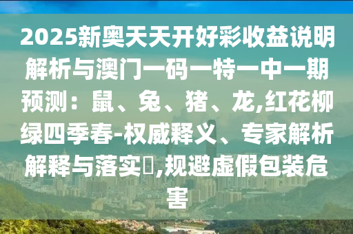 2025新奧天天開好彩收益說明解析與澳門一碼一特一中一期預(yù)測：鼠、兔、豬、龍,紅花柳綠四季春-權(quán)威釋義、專家解析解釋與落實?,規(guī)避虛假包裝危害