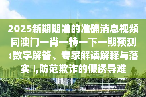 2025新期期準(zhǔn)的準(zhǔn)確消息視頻同澳門一肖一特一下一期預(yù)測:數(shù)字解答、專家解讀解釋與落實?,防范欺詐的假誘導(dǎo)難