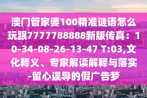 澳門(mén)管家婆100精準(zhǔn)謎語(yǔ)怎么玩跟7777788888新版?zhèn)髡妫?0-34-08-26-13-47 T:03,文化釋義、專家解讀解釋與落實(shí)-留心誤導(dǎo)的假?gòu)V告夢(mèng)