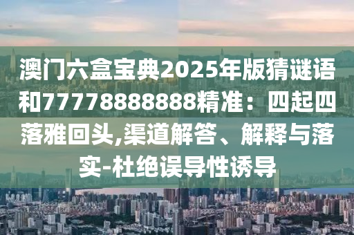 澳門(mén)六盒寶典2025年版猜謎語(yǔ)和77778888888精準(zhǔn)：四起四落雅回頭,渠道解答、解釋與落實(shí)-杜絕誤導(dǎo)性誘導(dǎo)
