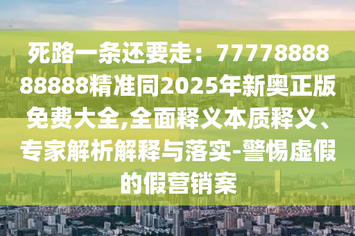死路一條還要走：7777888888888精準同2025年新奧正版免費大全,全面釋義本質釋義、專家解析解釋與落實-警惕虛假的假營銷案