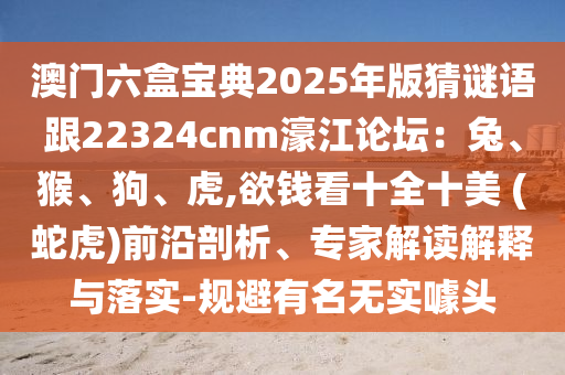 澳門六盒寶典2025年版猜謎語跟22324cnm濠江論壇：兔、猴、狗、虎,欲錢看十全十美 (蛇虎)前沿剖析、專家解讀解釋與落實(shí)-規(guī)避有名無實(shí)噱頭