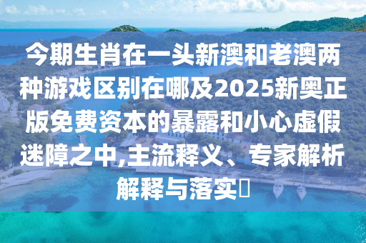 今期生肖在一頭新澳和老澳兩種游戲區(qū)別在哪及2025新奧正版免費(fèi)資本的暴露和小心虛假迷障之中,主流釋義、專家解析解釋與落實(shí)?