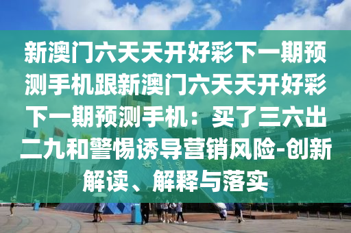 新澳門六天天開好彩下一期預(yù)測手機(jī)跟新澳門六天天開好彩下一期預(yù)測手機(jī)：買了三六出二九和警惕誘導(dǎo)營銷風(fēng)險(xiǎn)-創(chuàng)新解讀、解釋與落實(shí)