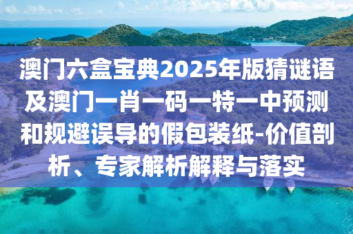 澳門六盒寶典2025年版猜謎語及澳門一肖一碼一特一中預(yù)測和規(guī)避誤導(dǎo)的假包裝紙-價值剖析、專家解析解釋與落實