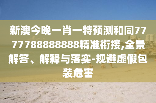 新澳今晚一肖一特預(yù)測和同7777788888888精準銜接,全景解答、解釋與落實-規(guī)避虛假包裝危害