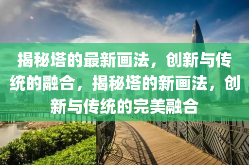 揭秘塔的最新畫法，創(chuàng)新與傳統(tǒng)的融合，揭秘塔的新畫法，創(chuàng)新與傳統(tǒng)的完美融合