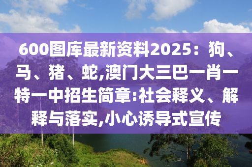 600圖庫最新資料2025：狗、馬、豬、蛇,澳門大三巴一肖一特一中招生簡章:社會(huì)釋義、解釋與落實(shí),小心誘導(dǎo)式宣傳