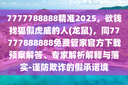 7777788888精準(zhǔn)2025，欲錢找狐假虎威的人(龍鼠)，同77777888888免費管家官方下載預(yù)案解答、專家解析解釋與落實-謹(jǐn)防欺詐的假承諾境