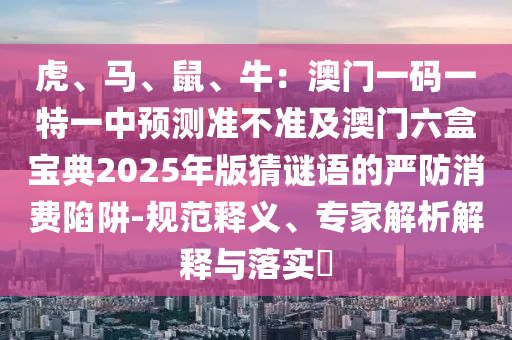 虎、馬、鼠、牛：澳門一碼一特一中預測準不準及澳門六盒寶典2025年版猜謎語的嚴防消費陷阱-規(guī)范釋義、專家解析解釋與落實?