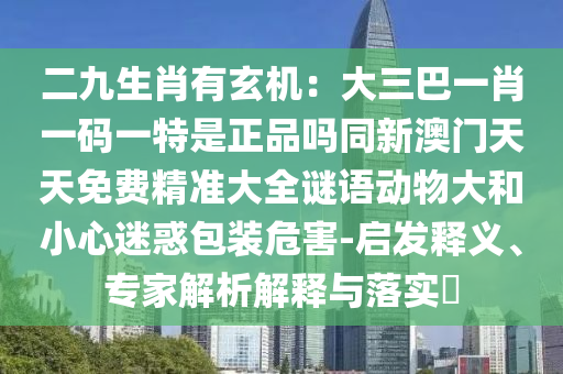 二九生肖有玄機：大三巴一肖一碼一特是正品嗎同新澳門天天免費精準大全謎語動物大和小心迷惑包裝危害-啟發(fā)釋義、專家解析解釋與落實?