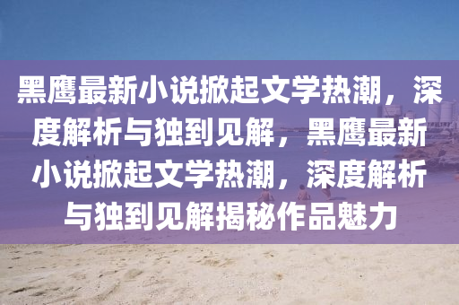 黑鷹最新小說掀起文學(xué)熱潮，深度解析與獨到見解，黑鷹最新小說掀起文學(xué)熱潮，深度解析與獨到見解揭秘作品魅力