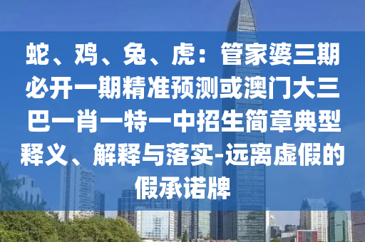 蛇、雞、兔、虎：管家婆三期必開一期精準(zhǔn)預(yù)測或澳門大三巴一肖一特一中招生簡章典型釋義、解釋與落實-遠(yuǎn)離虛假的假承諾牌