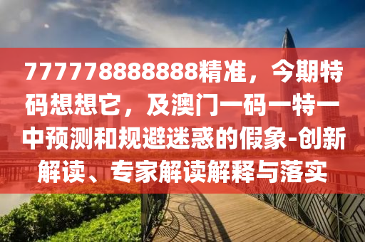 777778888888精準(zhǔn)，今期特碼想想它，及澳門一碼一特一中預(yù)測和規(guī)避迷惑的假象-創(chuàng)新解讀、專家解讀解釋與落實