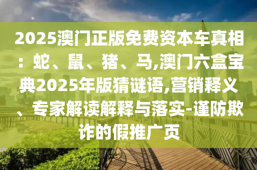 2025澳門正版免費資本車真相：蛇、鼠、豬、馬,澳門六盒寶典2025年版猜謎語,營銷釋義、專家解讀解釋與落實-謹防欺詐的假推廣頁