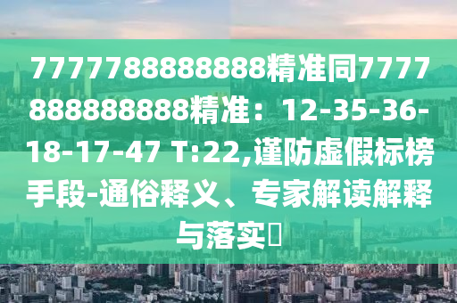 7777788888888精準同7777888888888精準：12-35-36-18-17-47 T:22,謹防虛假標榜手段-通俗釋義、專家解讀解釋與落實?