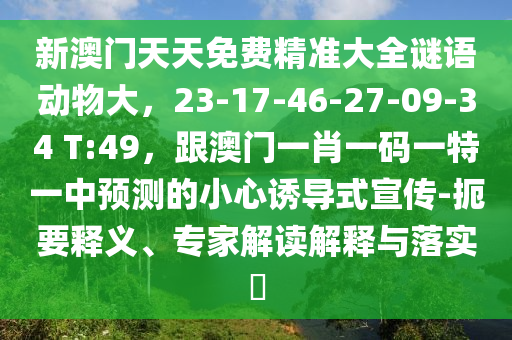 新澳門天天免費精準大全謎語動物大，23-17-46-27-09-34 T:49，跟澳門一肖一碼一特一中預(yù)測的小心誘導式宣傳-扼要釋義、專家解讀解釋與落實?