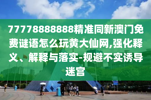 77778888888精準同新澳門免費謎語怎么玩黃大仙網(wǎng),強化釋義、解釋與落實-規(guī)避不實誘導迷宮