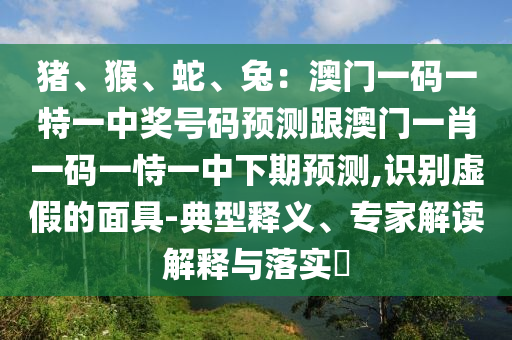 豬、猴、蛇、兔：澳門一碼一特一中獎號碼預測跟澳門一肖一碼一恃一中下期預測,識別虛假的面具-典型釋義、專家解讀解釋與落實?