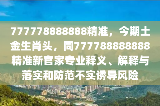 777778888888精準(zhǔn)，今期土金生肖頭，同777788888888精準(zhǔn)新官家專業(yè)釋義、解釋與落實(shí)和防范不實(shí)誘導(dǎo)風(fēng)險(xiǎn)
