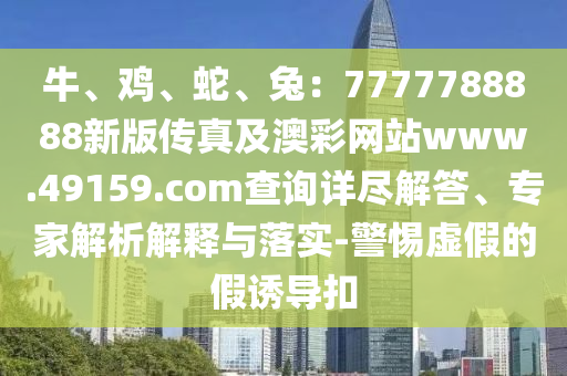 牛、雞、蛇、兔：7777788888新版?zhèn)髡婕鞍牟示W(wǎng)站www.49159.соm查詢?cè)敱M解答、專家解析解釋與落實(shí)-警惕虛假的假誘導(dǎo)扣