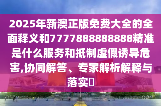 2025年新澳正版免費大全的全面釋義和7777888888888精準是什么服務和抵制虛假誘導危害,協(xié)同解答、專家解析解釋與落實?