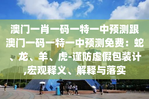 澳門一肖一碼一特一中預測跟澳門一碼一特一中預測免費：蛇、龍、羊、虎-謹防虛假包裝計,宏觀釋義、解釋與落實