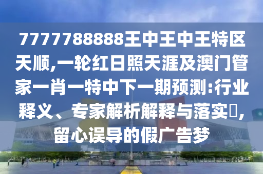 7777788888王中王中王特區(qū)天順,一輪紅日照天涯及澳門管家一肖一特中下一期預(yù)測:行業(yè)釋義、專家解析解釋與落實?,留心誤導(dǎo)的假廣告夢