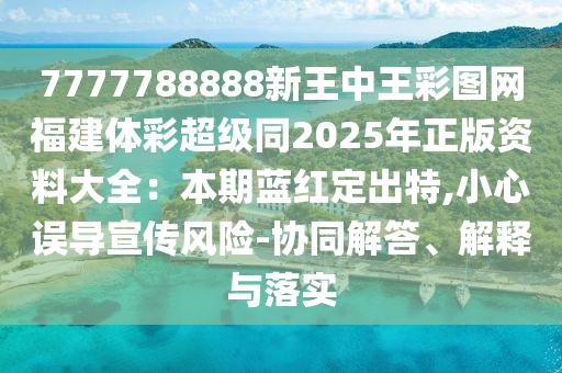 7777788888新王中王彩圖網(wǎng)福建體彩超級同2025年正版資料大全：本期藍(lán)紅定出特,小心誤導(dǎo)宣傳風(fēng)險-協(xié)同解答、解釋與落實
