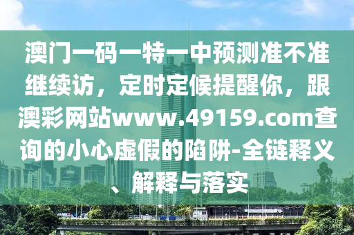 澳門一碼一特一中預(yù)測準(zhǔn)不準(zhǔn)繼續(xù)訪，定時定候提醒你，跟澳彩網(wǎng)站www.49159.соm查詢的小心虛假的陷阱-全鏈釋義、解釋與落實