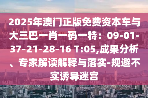 2025年澳門正版免費資本車與大三巴一肖一碼一特：09-01-37-21-28-16 T:05,成果分析、專家解讀解釋與落實-規(guī)避不實誘導(dǎo)迷宮