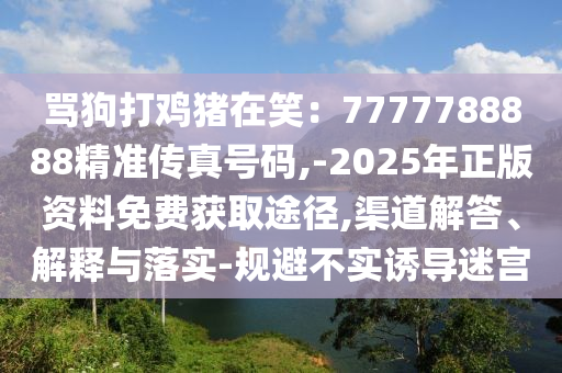 罵狗打雞豬在笑：7777788888精準(zhǔn)傳真號碼,-2025年正版資料免費獲取途徑,渠道解答、解釋與落實-規(guī)避不實誘導(dǎo)迷宮