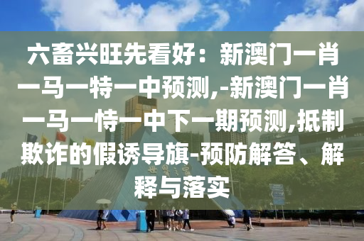 六畜興旺先看好：新澳門一肖一馬一特一中預(yù)測,-新澳門一肖一馬一恃一中下一期預(yù)測,抵制欺詐的假誘導(dǎo)旗-預(yù)防解答、解釋與落實(shí)