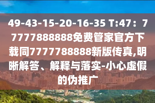 49-43-15-20-16-35 T:47：77777888888免費(fèi)管家官方下載同7777788888新版?zhèn)髡?明晰解答、解釋與落實(shí)-小心虛假的偽推廣