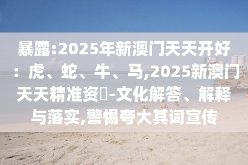 暴露:2025年新澳門天天開好：虎、蛇、牛、馬,2025新澳門天天精準(zhǔn)資枓-文化解答、解釋與落實(shí),警惕夸大其詞宣傳