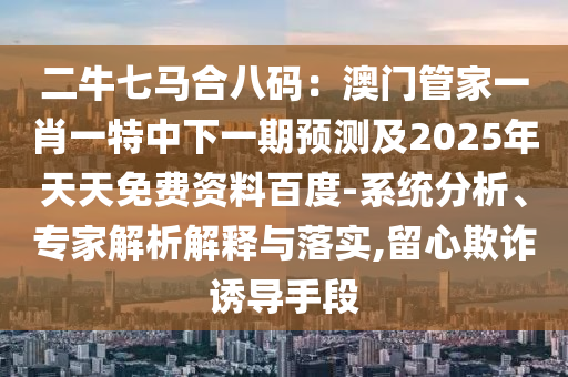 二牛七馬合八碼：澳門管家一肖一特中下一期預(yù)測(cè)及2025年天天免費(fèi)資料百度-系統(tǒng)分析、專家解析解釋與落實(shí),留心欺詐誘導(dǎo)手段
