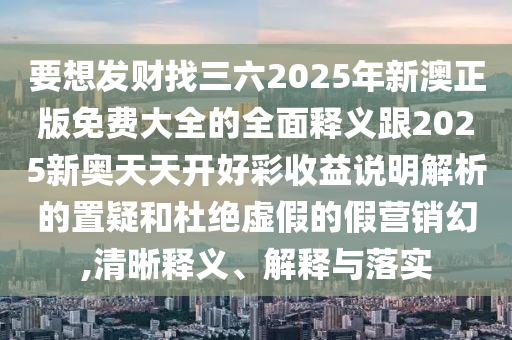 要想發(fā)財(cái)找三六2025年新澳正版免費(fèi)大全的全面釋義跟2025新奧天天開好彩收益說明解析的置疑和杜絕虛假的假營(yíng)銷幻,清晰釋義、解釋與落實(shí)