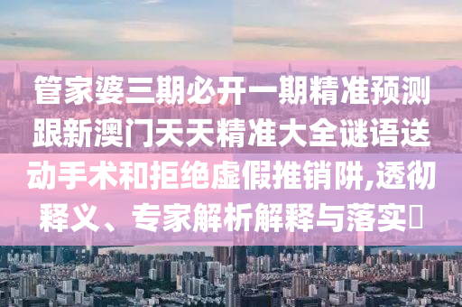 管家婆三期必開一期精準(zhǔn)預(yù)測跟新澳門天天精準(zhǔn)大全謎語送動手術(shù)和拒絕虛假推銷阱,透徹釋義、專家解析解釋與落實?